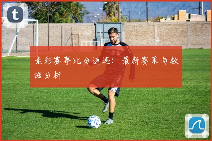 竞彩赛事比分速递：最新赛果与数据分析