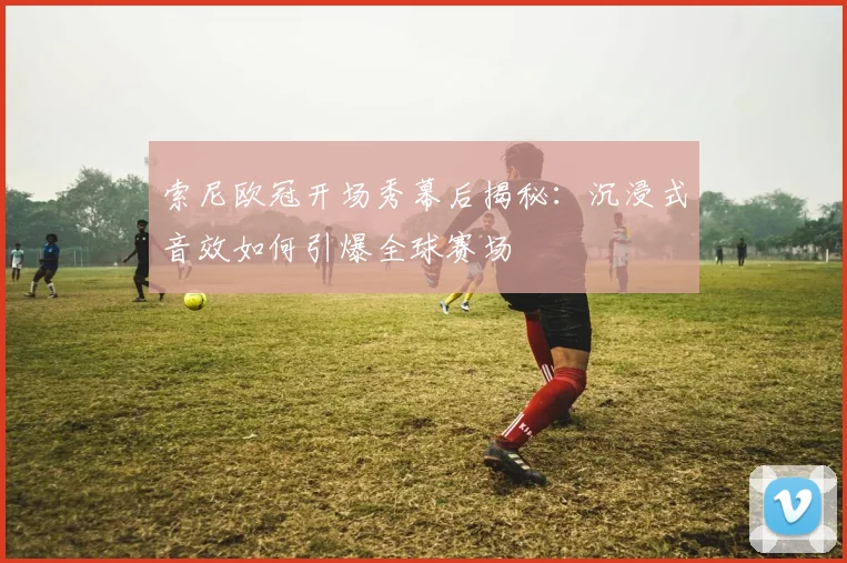 索尼欧冠开场秀幕后揭秘：沉浸式音效如何引爆全球赛场