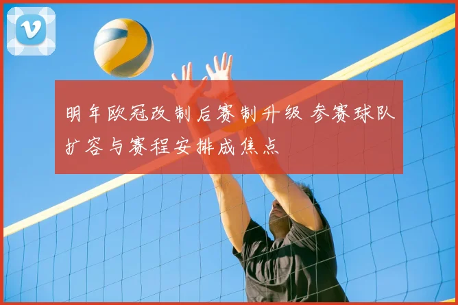 明年欧冠改制后赛制升级 参赛球队扩容与赛程安排成焦点