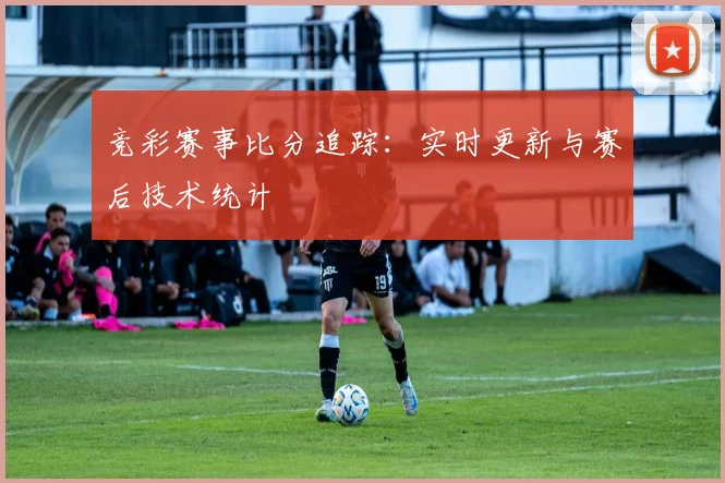竞彩赛事比分追踪：实时更新与赛后技术统计